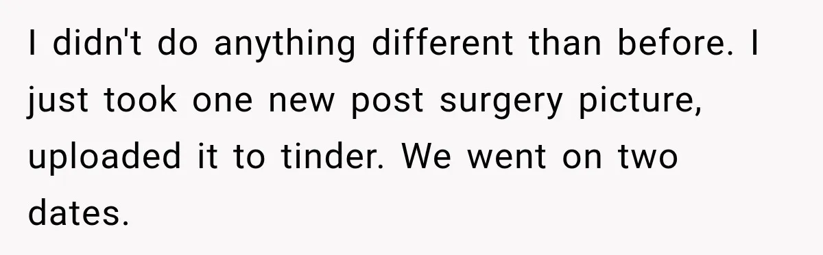 I didn't do anything different than before. I just took one new post surgery picture, uploaded it to tinder. We went on two dates.