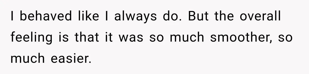 I behaved like I always do. But the overall feeling is that it was so much smoother, so much easier.