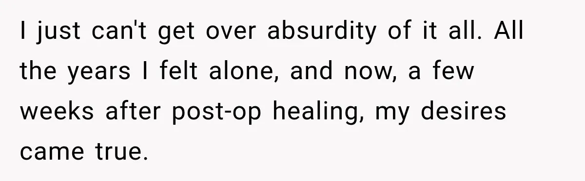 I just can't get over absurdity of it all. All the years I felt alone, and now, a few weeks after post-op healing, my desires came true.