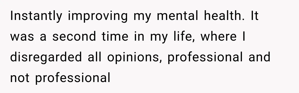 Instantly improving my mental health. It was a second time in my life, where I disregarded all opinions, professional and not professional