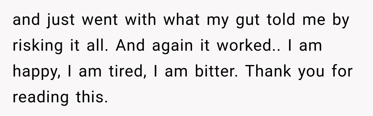 and just went with what my gut told me by risking it all. And again it worked.. I am happy, I am tired, I am bitter. Thank you for reading...