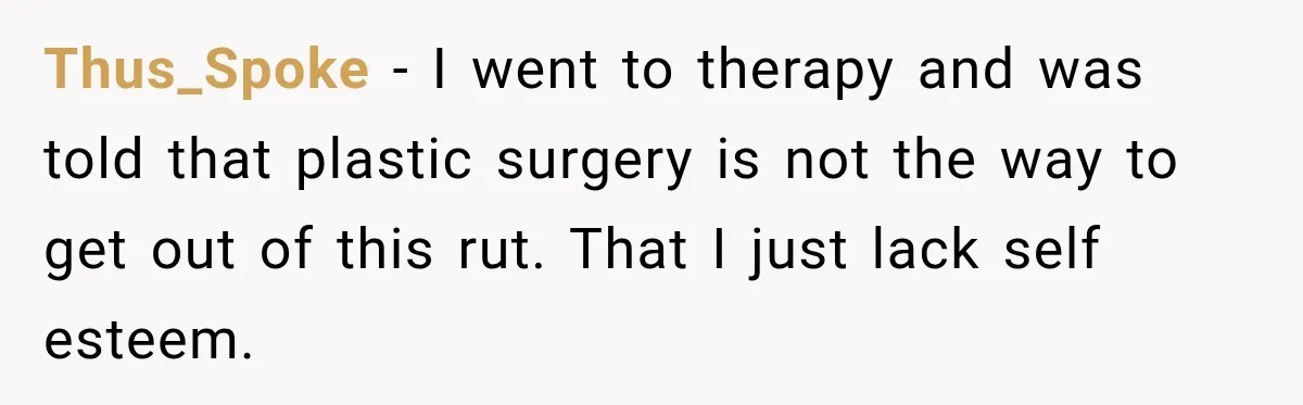 Thus_Spoke − I went to therapy and was told that plastic surgery is not the way to get out of this rut. That I just lack self esteem.