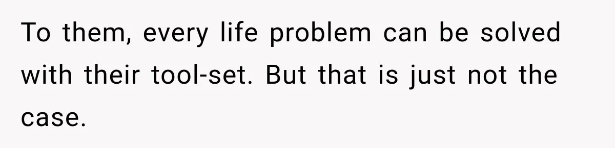To them, every life problem can be solved with their tool-set. But that is just not the case.