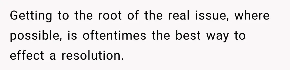 Getting to the root of the real issue, where possible, is oftentimes the best way to effect a resolution.