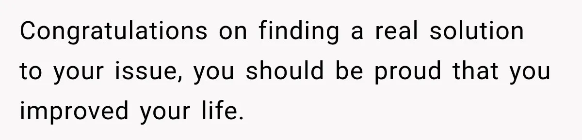 Congratulations on finding a real solution to your issue, you should be proud that you improved your life.