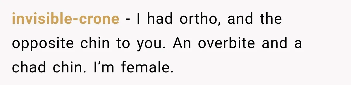 invisible-crone − I had ortho, and the opposite chin to you. An overbite and a chad chin. I’m female.