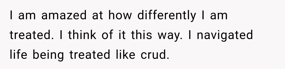 I am amazed at how differently I am treated. I think of it this way. I navigated life being treated like crud.