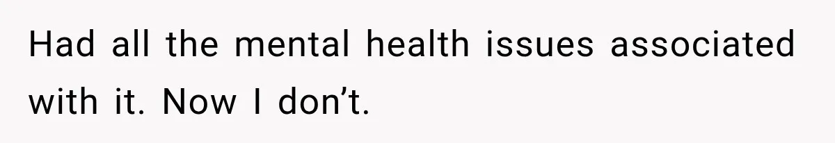 Had all the mental health issues associated with it. Now I don’t.