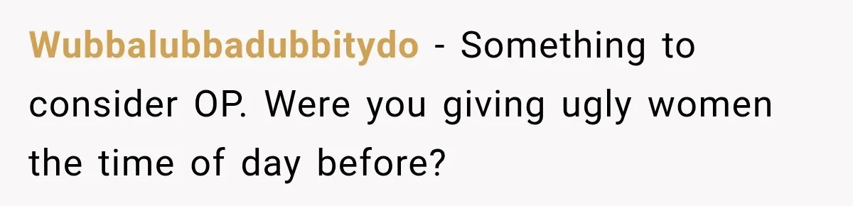 Wubbalubbadubbitydo − Something to consider OP. Were you giving ugly women the time of day before?