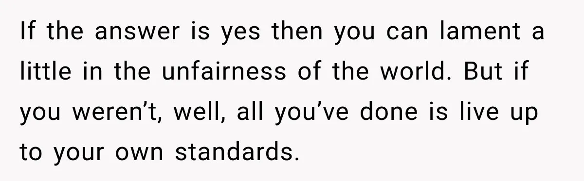 If the answer is yes then you can lament a little in the unfairness of the world. But if you weren’t, well, all you’ve done is live up to your...