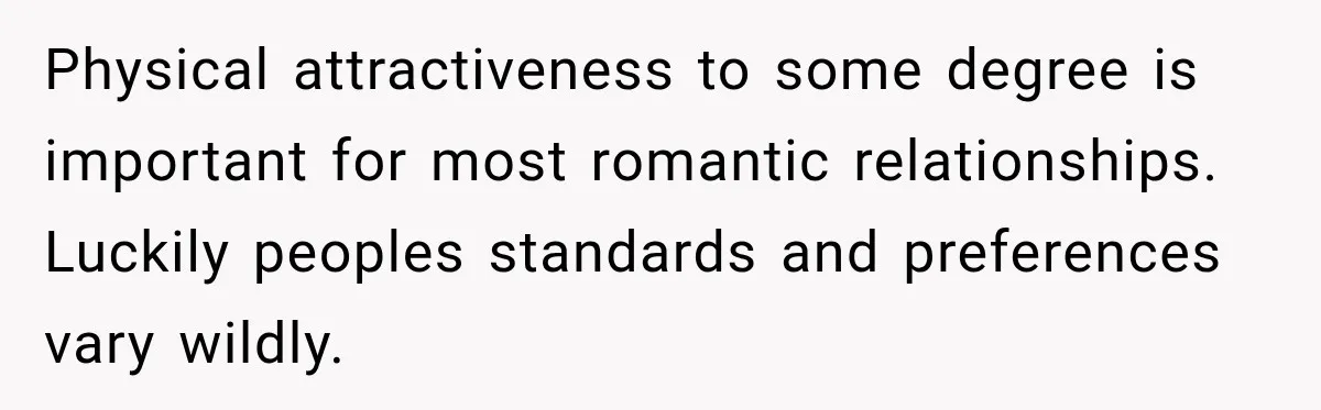 Physical attractiveness to some degree is important for most romantic relationships. Luckily peoples standards and preferences vary wildly.