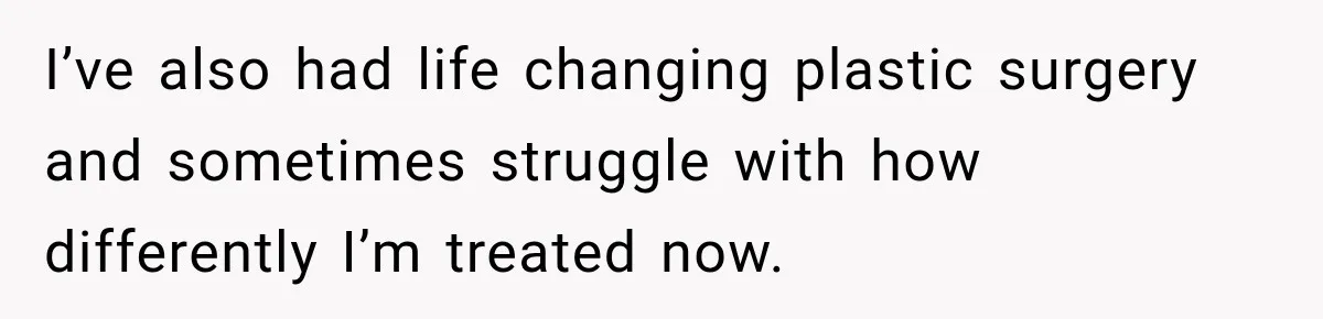 I’ve also had life changing plastic surgery and sometimes struggle with how differently I’m treated now.