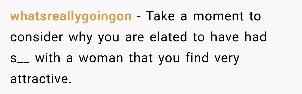 whatsreallygoingon − Take a moment to consider why you are elated to have had s__ with a woman that you find very attractive.