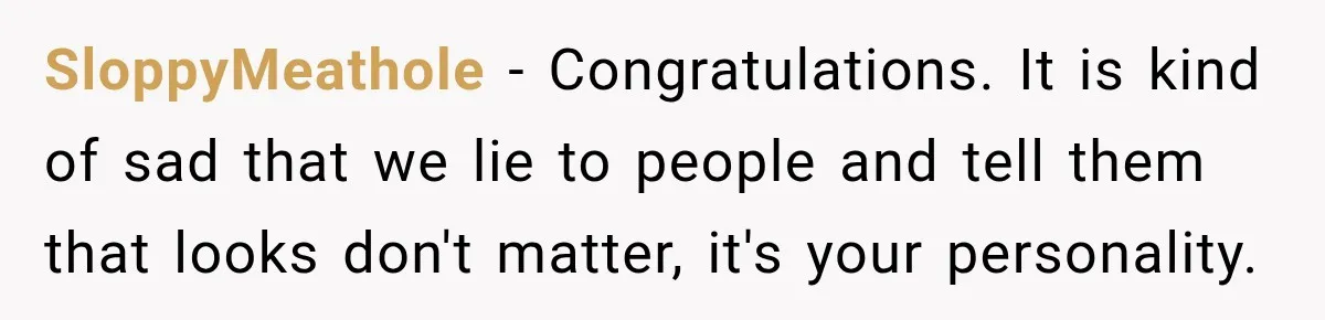 SloppyMeathole − Congratulations. It is kind of sad that we lie to people and tell them that looks don't matter, it's your personality.