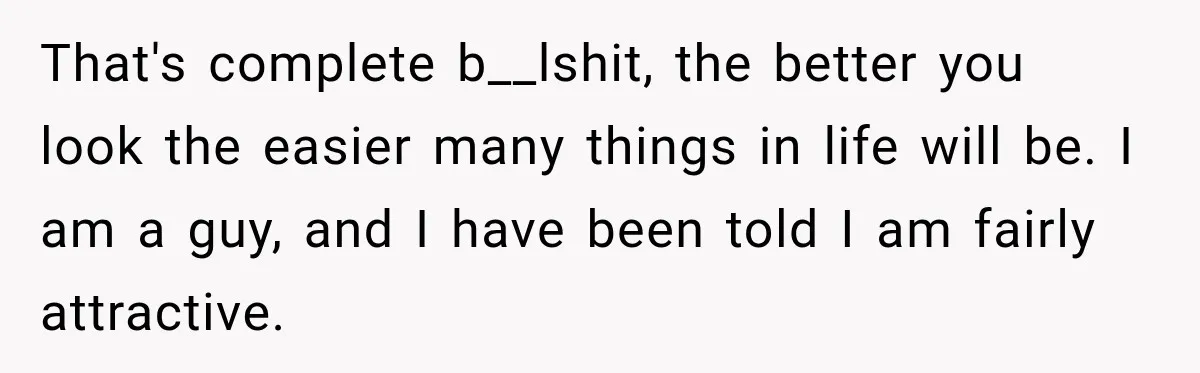 That's complete b__lshit, the better you look the easier many things in life will be. I am a guy, and I have been told I am fairly attractive.