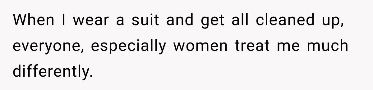 When I wear a suit and get all cleaned up, everyone, especially women treat me much differently.