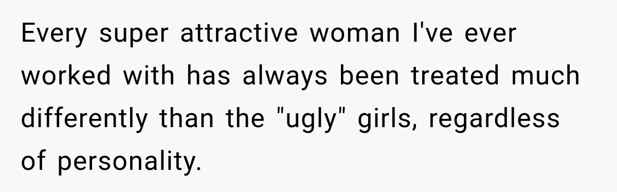 Every super attractive woman I've ever worked with has always been treated much differently than the "ugly" girls, regardless of personality.