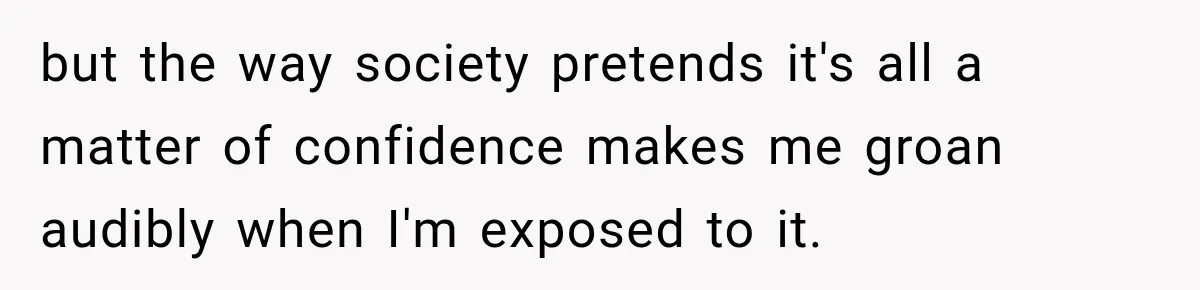 but the way society pretends it's all a matter of confidence makes me groan audibly when I'm exposed to it.