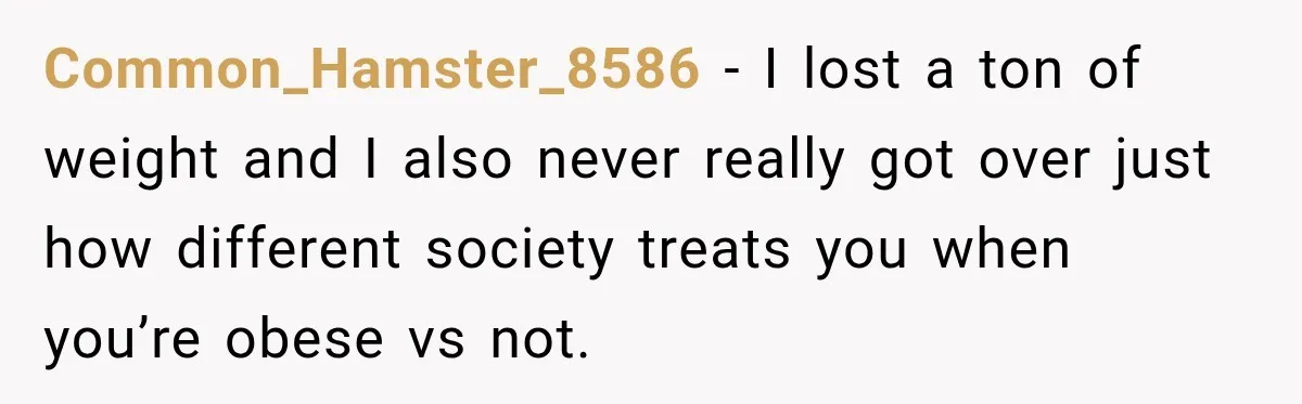 Common_Hamster_8586 − I lost a ton of weight and I also never really got over just how different society treats you when you’re obese vs not.