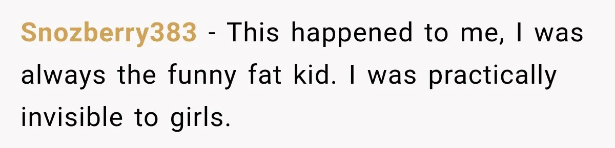 Snozberry383 − This happened to me, I was always the funny fat kid. I was practically invisible to girls.