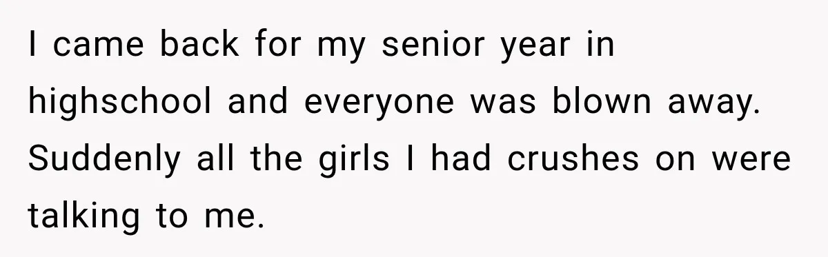 I came back for my senior year in highschool and everyone was blown away. Suddenly all the girls I had crushes on were talking to me.