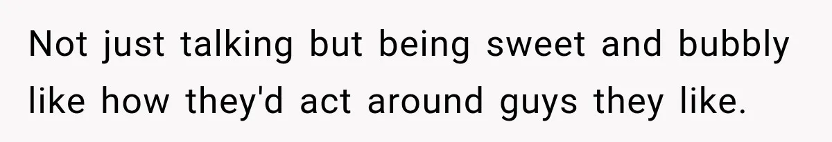 Not just talking but being sweet and bubbly like how they'd act around guys they like.