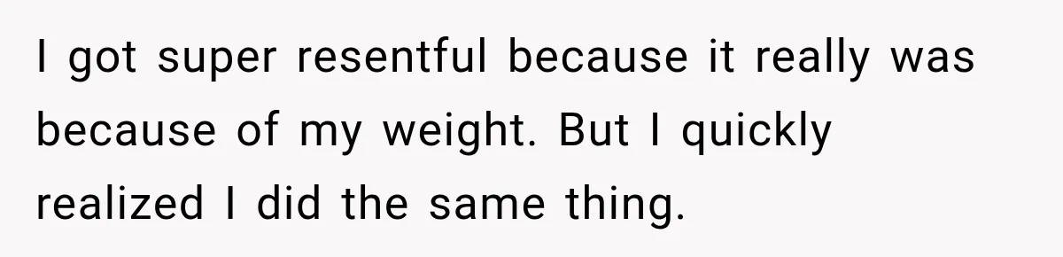 I got super resentful because it really was because of my weight. But I quickly realized I did the same thing.