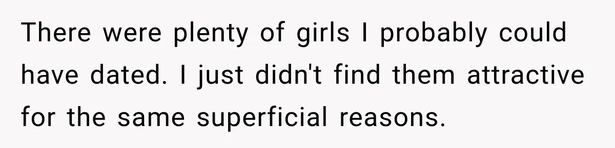 There were plenty of girls I probably could have dated. I just didn't find them attractive for the same superficial reasons.