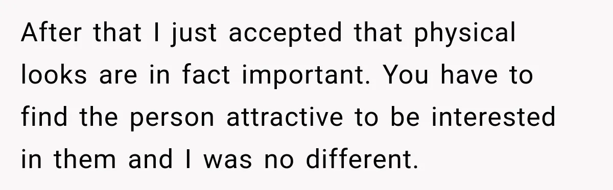 After that I just accepted that physical looks are in fact important. You have to find the person attractive to be interested in them and I was no different.