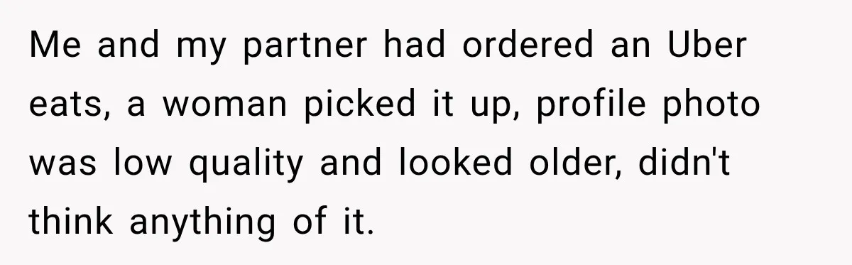 Me and my partner had ordered an Uber eats, a woman picked it up, profile photo was low quality and looked older, didn't think anything of it.