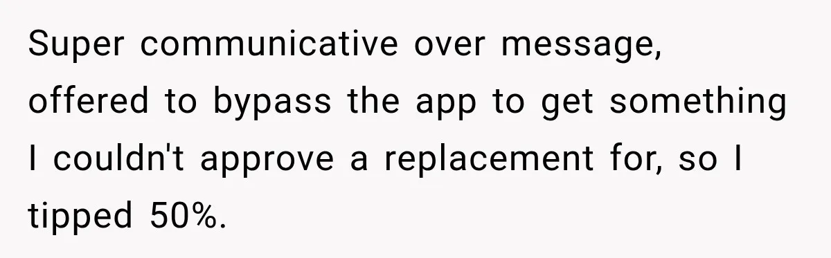 Super communicative over message, offered to bypass the app to get something I couldn't approve a replacement for, so I tipped 50%.
