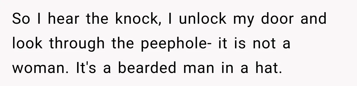 So I hear the knock, I unlock my door and look through the peephole- it is not a woman. It's a bearded man in a hat.