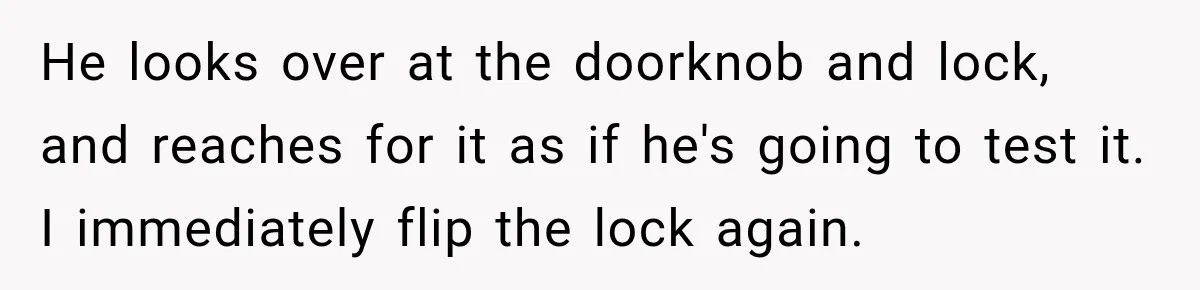 He looks over at the doorknob and lock, and reaches for it as if he's going to test it. I immediately flip the lock again.