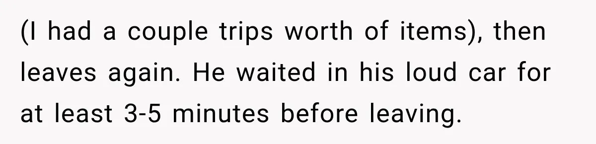 (I had a couple trips worth of items), then leaves again. He waited in his loud car for at least 3-5 minutes before leaving.