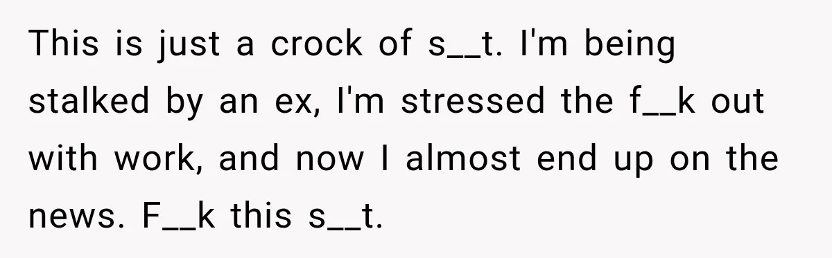 This is just a crock of s__t. I'm being stalked by an ex, I'm stressed the f__k out with work, and now I almost end up on the news. F__k...