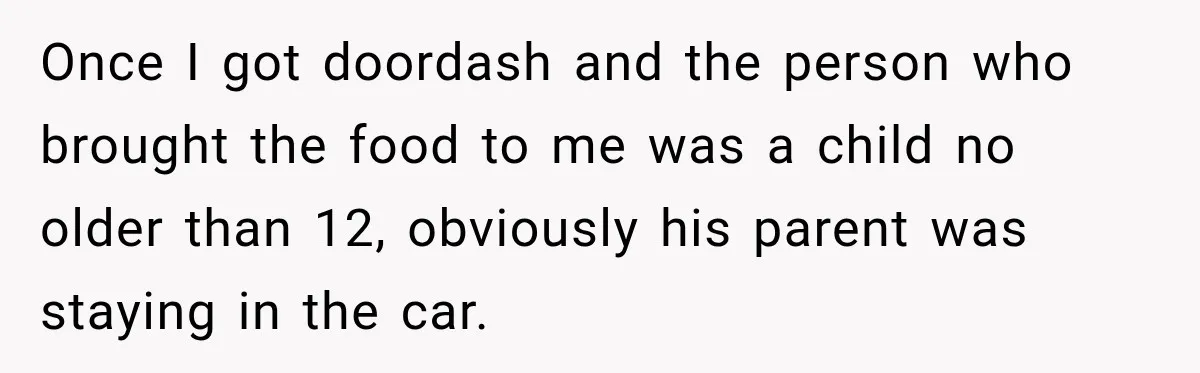 Once I got doordash and the person who brought the food to me was a child no older than 12, obviously his parent was staying in the car.