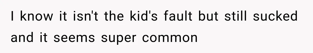 I know it isn't the kid's fault but still sucked and it seems super common