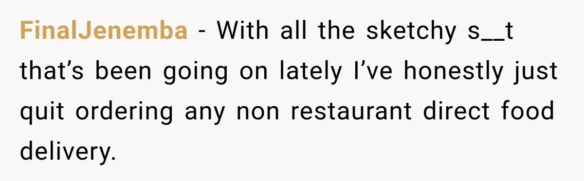 FinalJenemba − With all the sketchy s__t that’s been going on lately I’ve honestly just quit ordering any non restaurant direct food delivery.