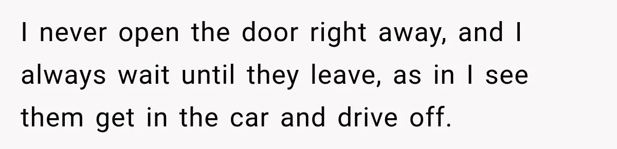 I never open the door right away, and I always wait until they leave, as in I see them get in the car and drive off.