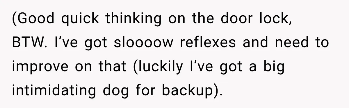(Good quick thinking on the door lock, BTW. I’ve got sloooow reflexes and need to improve on that (luckily I’ve got a big intimidating dog for backup).