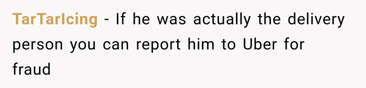 TarTarIcing − If he was actually the delivery person you can report him to Uber for fraud