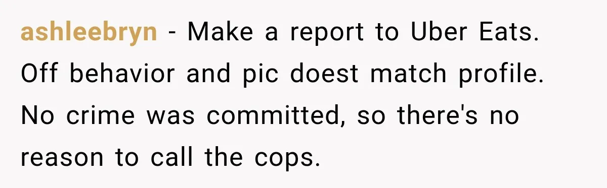 ashleebryn − Make a report to Uber Eats. Off behavior and pic doest match profile. No crime was committed, so there's no reason to call the cops.