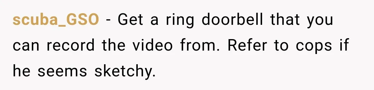 scuba_GSO − Get a ring doorbell that you can record the video from. Refer to cops if he seems sketchy.