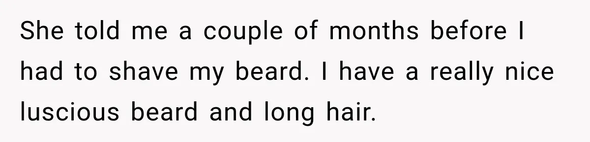 She told me a couple of months before I had to shave my beard. I have a really nice luscious beard and long hair.