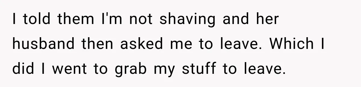 I told them I'm not shaving and her husband then asked me to leave. Which I did I went to grab my stuff to leave.