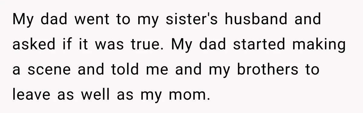 My dad went to my sister's husband and asked if it was true. My dad started making a scene and told me and my brothers to leave as well as...