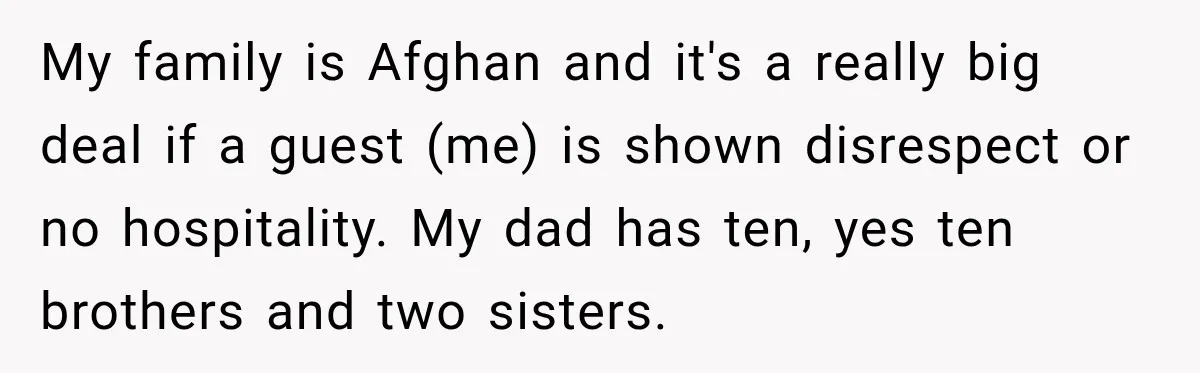 My family is Afghan and it's a really big deal if a guest (me) is shown disrespect or no hospitality. My dad has ten, yes ten brothers and two sisters.