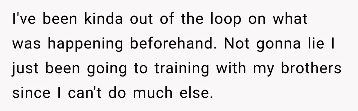 I've been kinda out of the loop on what was happening beforehand. Not gonna lie I just been going to training with my brothers since I can't do much else.
