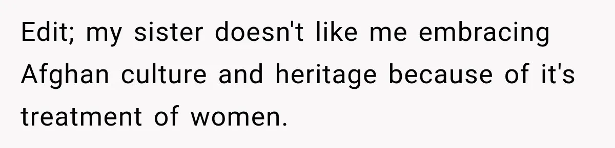 Edit; my sister doesn't like me embracing Afghan culture and heritage because of it's treatment of women.