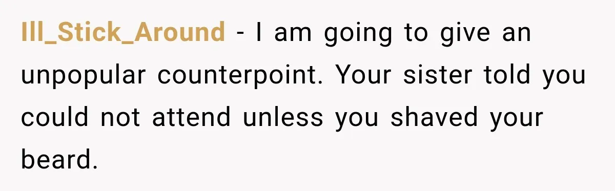 Ill_Stick_Around − I am going to give an unpopular counterpoint. Your sister told you could not attend unless you shaved your beard.